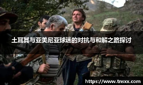 xk星空土耳其与亚美尼亚球迷的对抗与和解之路探讨